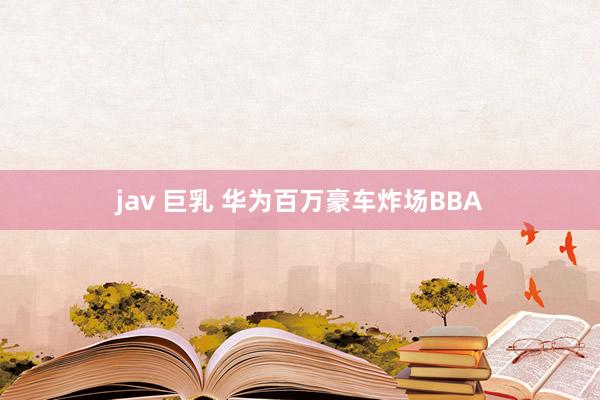 jav 巨乳 华为百万豪车炸场BBA