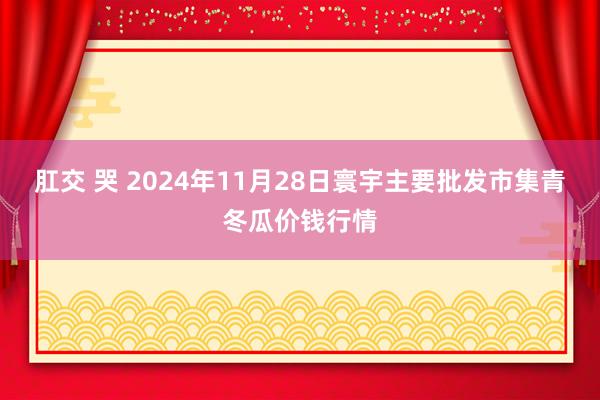 肛交 哭 2024年11月28日寰宇主要批发市集青冬瓜价钱行情