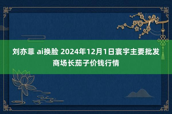 刘亦菲 ai换脸 2024年12月1日寰宇主要批发商场长茄子价钱行情