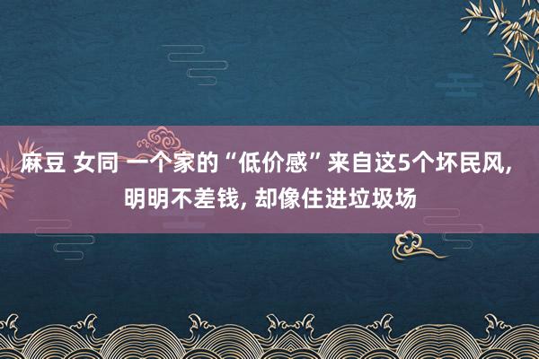 麻豆 女同 一个家的“低价感”来自这5个坏民风， 明明不差钱， 却像住进垃圾场