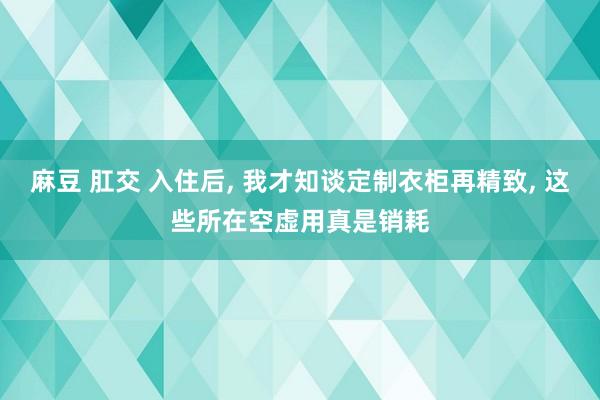 麻豆 肛交 入住后， 我才知谈定制衣柜再精致， 这些所在空虚用真是销耗