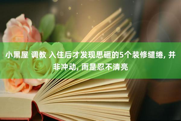 小黑屋 调教 入住后才发现思砸的5个装修缱绻， 并非冲动， 而是忍不清亮