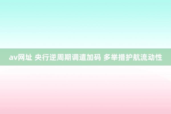 av网址 央行逆周期调遣加码 多举措护航流动性