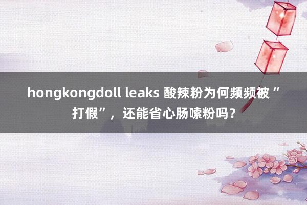 hongkongdoll leaks 酸辣粉为何频频被“打假”，还能省心肠嗦粉吗？