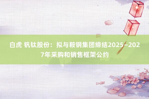 白虎 钒钛股份：拟与鞍钢集团缔结2025—2027年采购和销售框架公约