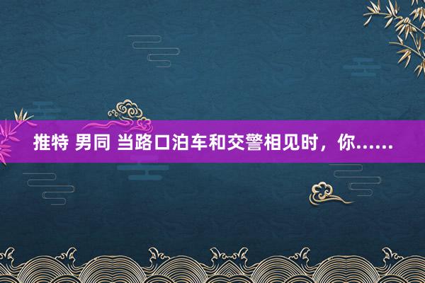 推特 男同 当路口泊车和交警相见时，你......