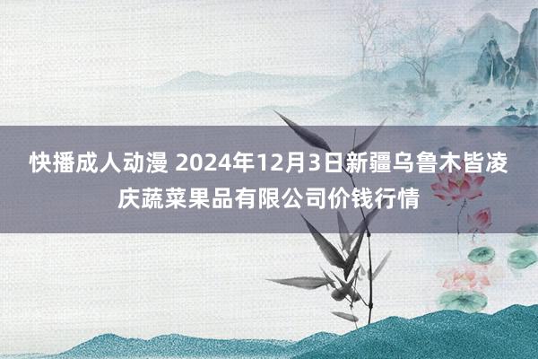 快播成人动漫 2024年12月3日新疆乌鲁木皆凌庆蔬菜果品有限公司价钱行情