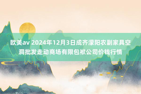 欧美av 2024年12月3日成齐濛阳农副家具空洞批发走动商场有限包袱公司价钱行情