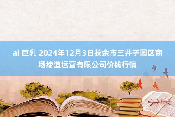 ai 巨乳 2024年12月3日扶余市三井子园区商场缔造运营有限公司价钱行情