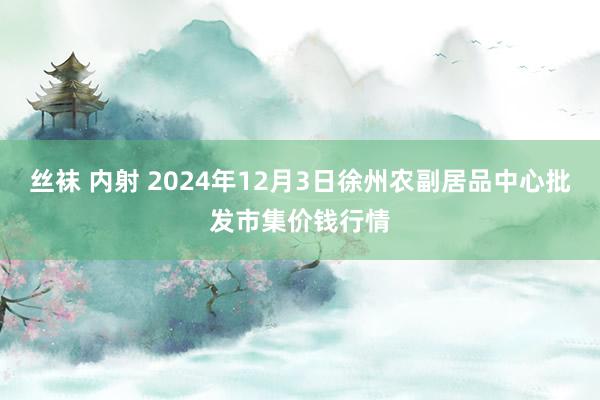 丝袜 内射 2024年12月3日徐州农副居品中心批发市集价钱行情