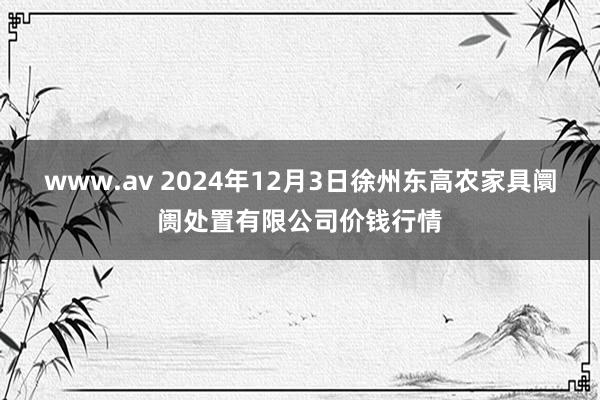 www.av 2024年12月3日徐州东高农家具阛阓处置有限公司价钱行情