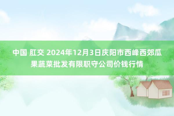 中国 肛交 2024年12月3日庆阳市西峰西郊瓜果蔬菜批发有限职守公司价钱行情