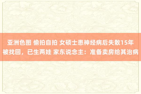 亚洲色图 偷拍自拍 女硕士患神经病后失散15年被找回，已生两娃 家东说念主：准备卖房给其治病