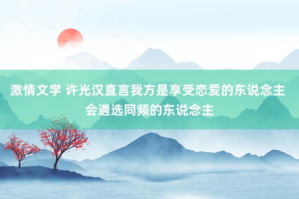 激情文学 许光汉直言我方是享受恋爱的东说念主 会遴选同频的东说念主