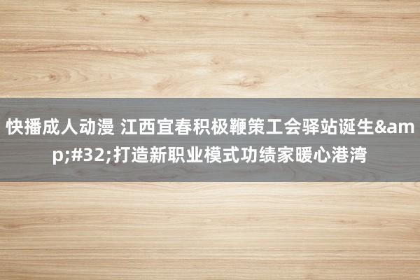 快播成人动漫 江西宜春积极鞭策工会驿站诞生&#32;打造新职业模式功绩家暖心港湾