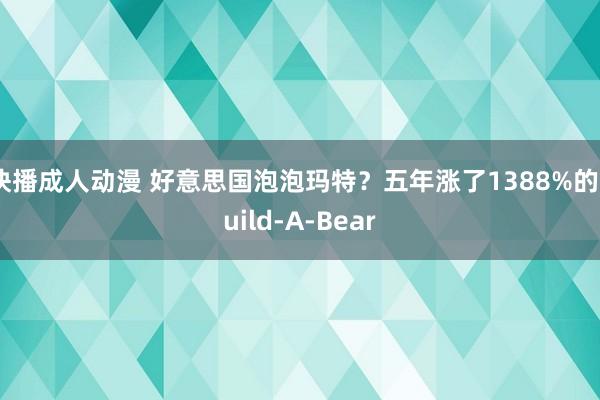 快播成人动漫 好意思国泡泡玛特？五年涨了1388%的Build-A-Bear