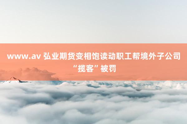 www.av 弘业期货变相饱读动职工帮境外子公司“揽客”被罚