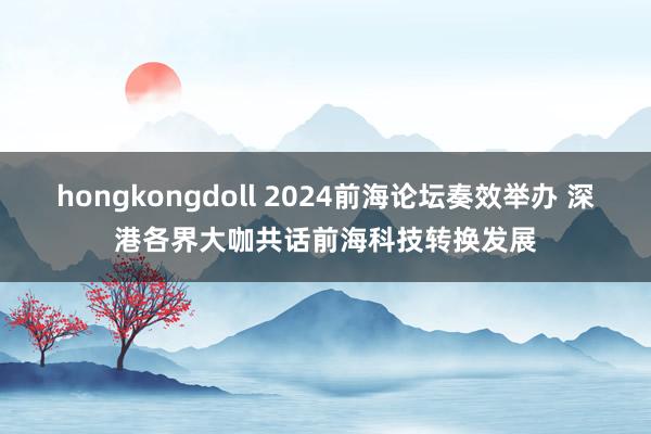 hongkongdoll 2024前海论坛奏效举办 深港各界大咖共话前海科技转换发展