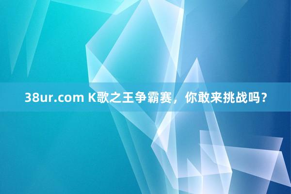 38ur.com K歌之王争霸赛，你敢来挑战吗？