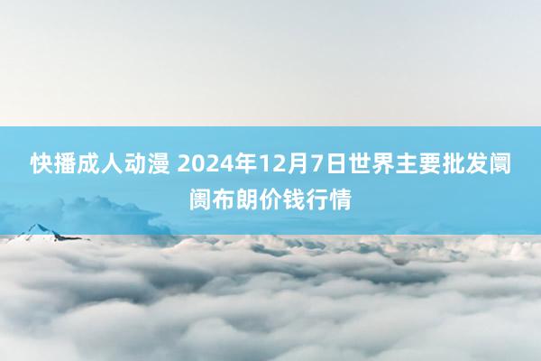 快播成人动漫 2024年12月7日世界主要批发阛阓布朗价钱行情