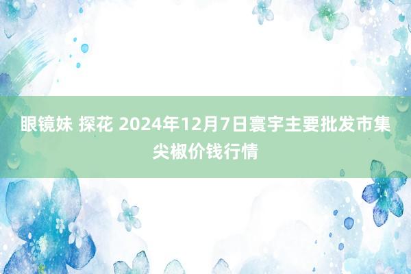 眼镜妹 探花 2024年12月7日寰宇主要批发市集尖椒价钱行情