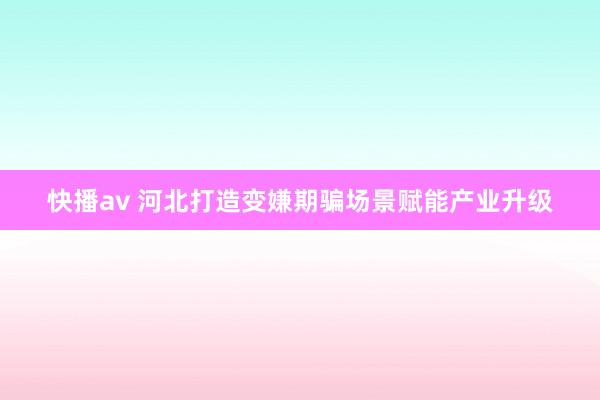 快播av 河北打造变嫌期骗场景赋能产业升级