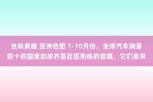 丝袜美腿 亚洲色图 1-10月份，全球汽车销量前十的国度如故齐是巨匠熟练的容貌，它们差异