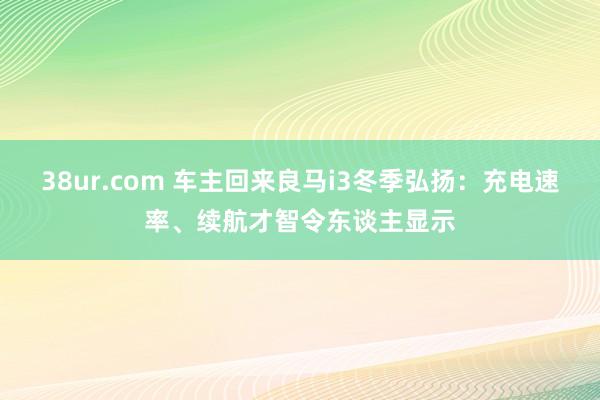 38ur.com 车主回来良马i3冬季弘扬：充电速率、续航才智令东谈主显示