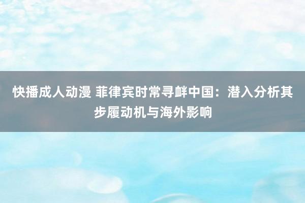 快播成人动漫 菲律宾时常寻衅中国：潜入分析其步履动机与海外影响