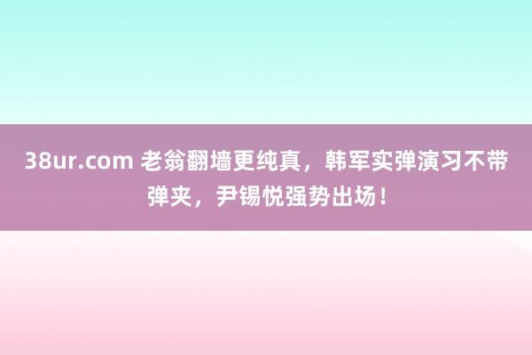 38ur.com 老翁翻墙更纯真，韩军实弹演习不带弹夹，尹锡悦强势出场！