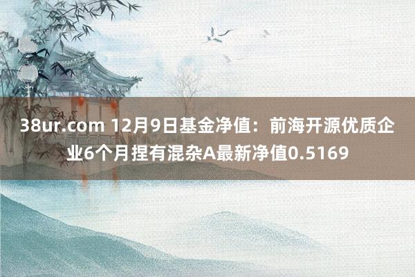 38ur.com 12月9日基金净值：前海开源优质企业6个月捏有混杂A最新净值0.5169