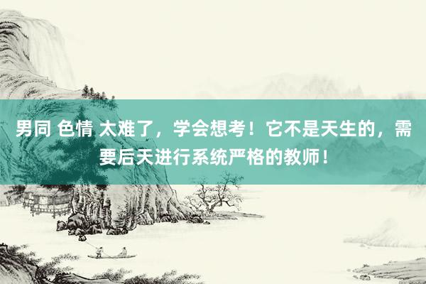 男同 色情 太难了，学会想考！它不是天生的，需要后天进行系统严格的教师！