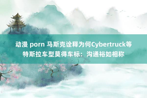 动漫 porn 马斯克诠释为何Cybertruck等特斯拉车型莫得车标：沟通裕如相称