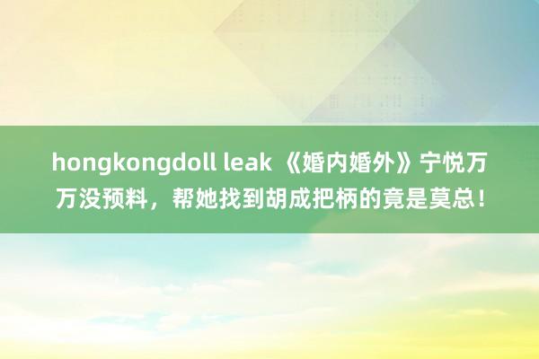 hongkongdoll leak 《婚内婚外》宁悦万万没预料，帮她找到胡成把柄的竟是莫总！