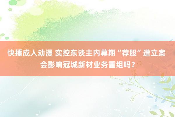 快播成人动漫 实控东谈主内幕期“荐股”遭立案 会影响冠城新材业务重组吗？