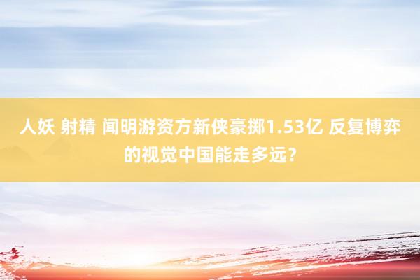 人妖 射精 闻明游资方新侠豪掷1.53亿 反复博弈的视觉中国能走多远？