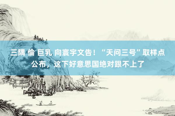 三隅 倫 巨乳 向寰宇文告！“天问三号”取样点公布，这下好意思国绝对跟不上了