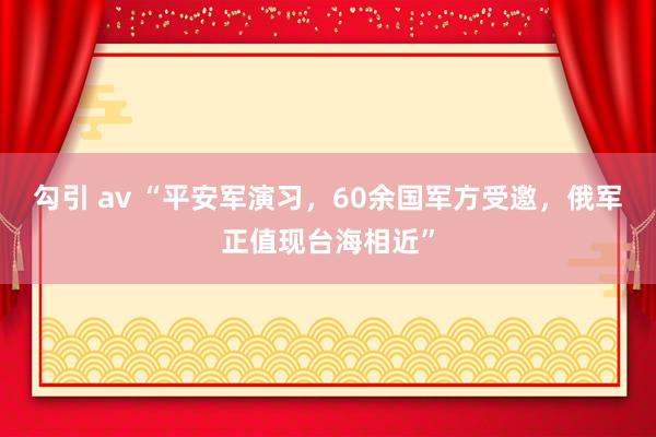 勾引 av “平安军演习，60余国军方受邀，俄军正值现台海相近”