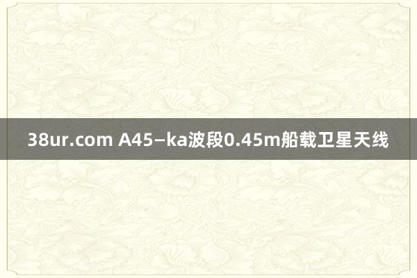 38ur.com A45—ka波段0.45m船载卫星天线