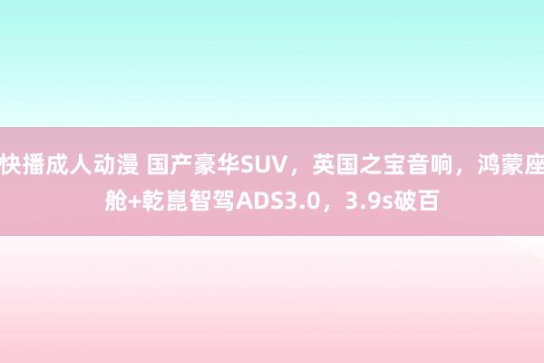 快播成人动漫 国产豪华SUV，英国之宝音响，鸿蒙座舱+乾崑智驾ADS3.0，3.9s破百