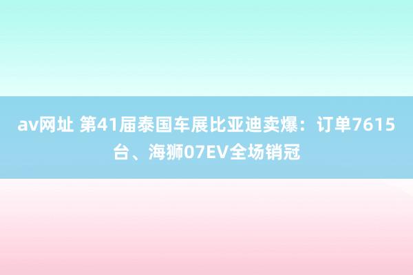 av网址 第41届泰国车展比亚迪卖爆：订单7615台、海狮07EV全场销冠