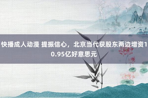 快播成人动漫 提振信心，北京当代获股东两边增资10.95亿好意思元