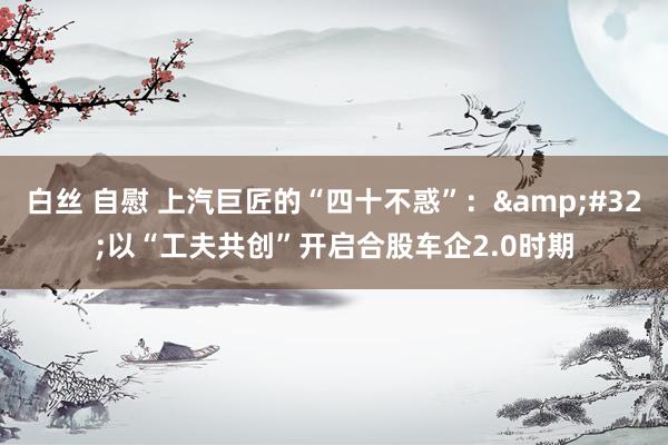 白丝 自慰 上汽巨匠的“四十不惑”：&#32;以“工夫共创”开启合股车企2.0时期