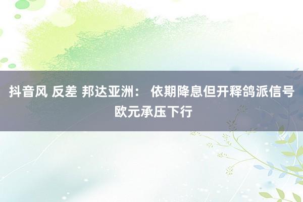 抖音风 反差 邦达亚洲： 依期降息但开释鸽派信号 欧元承压下行