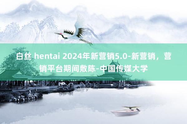 白丝 hentai 2024年新营销5.0-新营销，营销平台期间敷陈-中国传媒大学