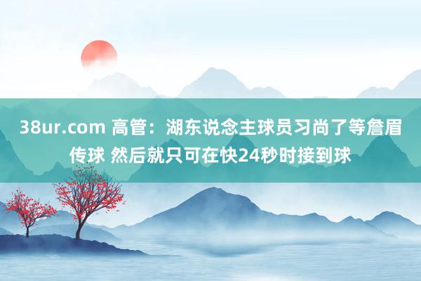 38ur.com 高管：湖东说念主球员习尚了等詹眉传球 然后就只可在快24秒时接到球