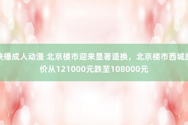 快播成人动漫 北京楼市迎来显著退换，北京楼市西城房价从121000元跌至108000元