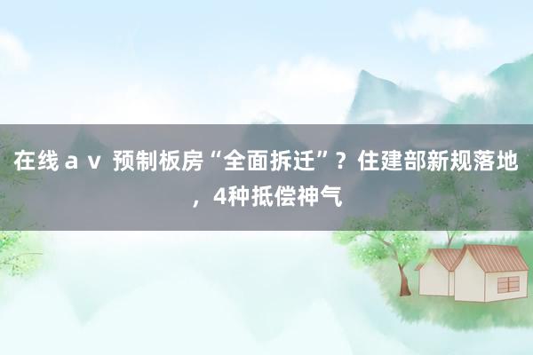 在线ａｖ 预制板房“全面拆迁”？住建部新规落地，4种抵偿神气