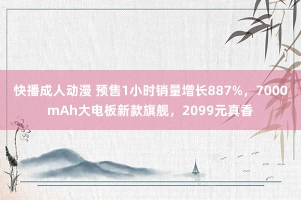 快播成人动漫 预售1小时销量增长887%，7000mAh大电板新款旗舰，2099元真香