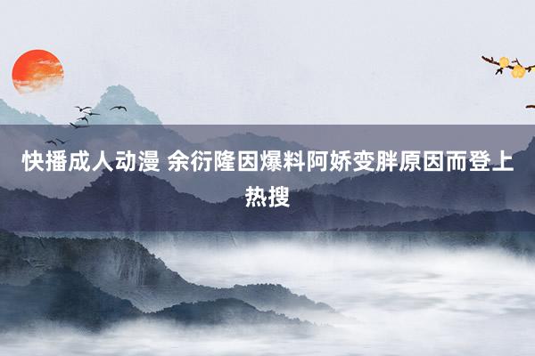 快播成人动漫 余衍隆因爆料阿娇变胖原因而登上热搜